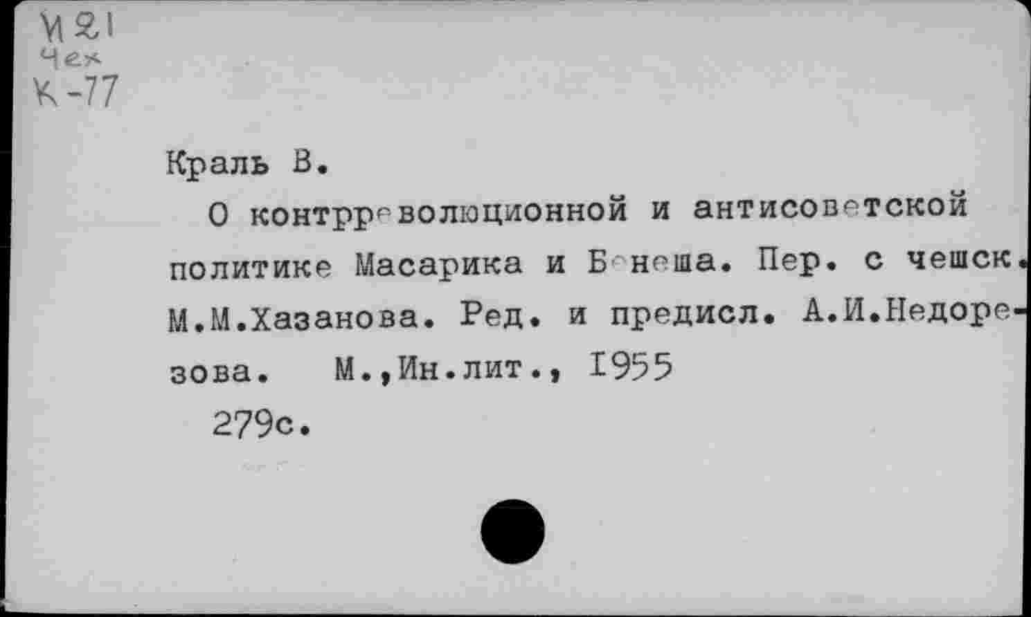 ﻿М£1 Чел К-77
Краль В.
О контрреволюционной и антисоветской политике Масарика и Б неша. Пер. с чешек М.М.Хазанова. Ред. и предисл. А.И.Недоре зова. М.,Ин.лит., 1955 279с.